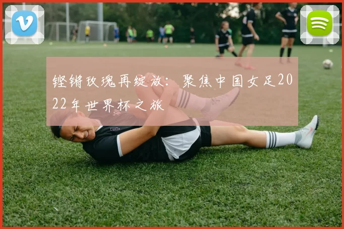 铿锵玫瑰再绽放：聚焦中国女足2022年世界杯之旅