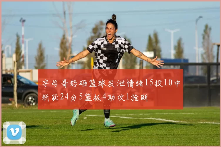 字母哥怒砸篮球发泄情绪15投10中斩获24分5篮板4助攻1抢断