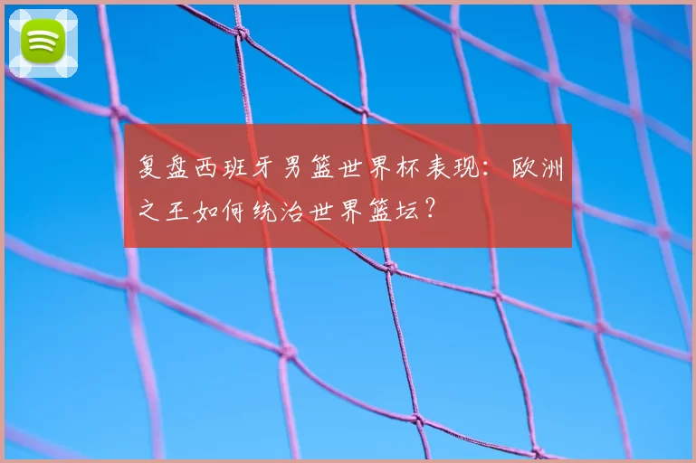 复盘西班牙男篮世界杯表现:欧洲之王如何统治世界篮坛?