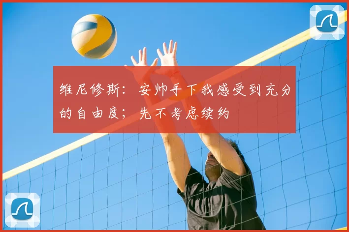 维尼修斯:安帅手下我感受到充分的自由度;先不考虑续约