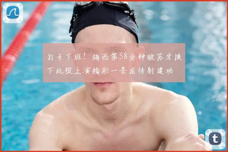 打卡下班!梅西第58分钟被苏牙换下此役上演精彩一条龙传射建功