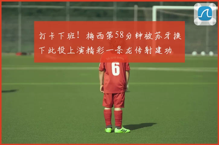 打卡下班！梅西第58分钟被苏牙换下此役上演精彩一条龙传射建功
