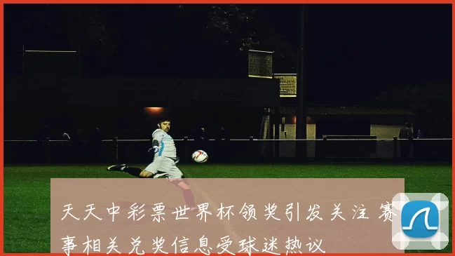 天天中彩票世界杯领奖引发关注 赛事相关兑奖信息受球迷热议