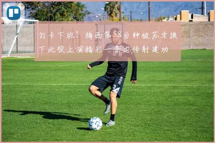打卡下班！梅西第58分钟被苏牙换下此役上演精彩一条龙传射建功