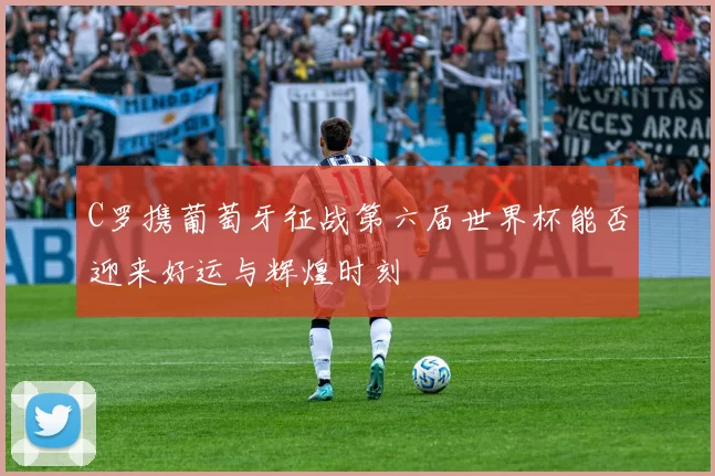 C罗携葡萄牙征战第六届世界杯能否迎来好运与辉煌时刻