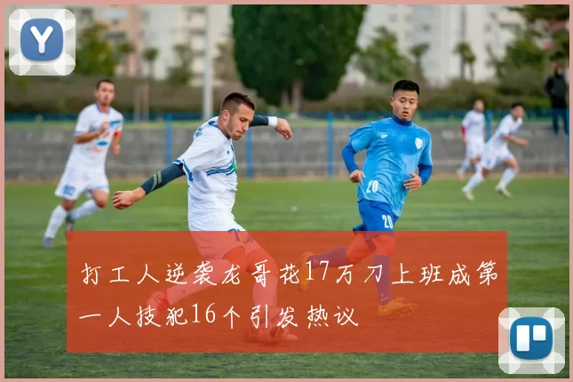 打工人逆袭龙哥花17万刀上班成第一人技犯16个引发热议