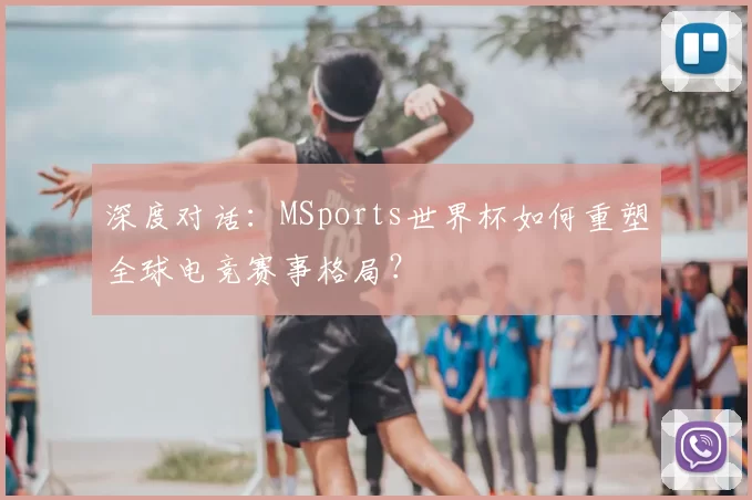 深度对话:MSports世界杯如何重塑全球电竞赛事格局?