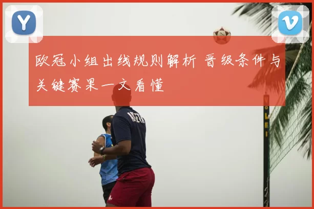 欧冠小组出线规则解析 晋级条件与关键赛果一文看懂