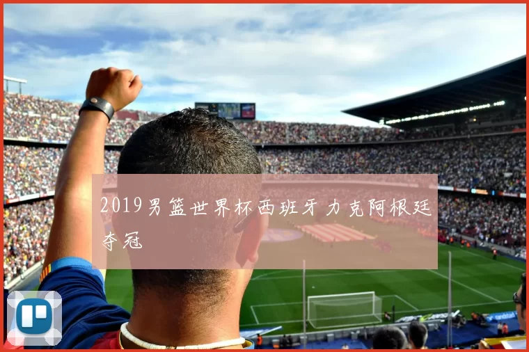 2019男篮世界杯西班牙力克阿根廷夺冠
