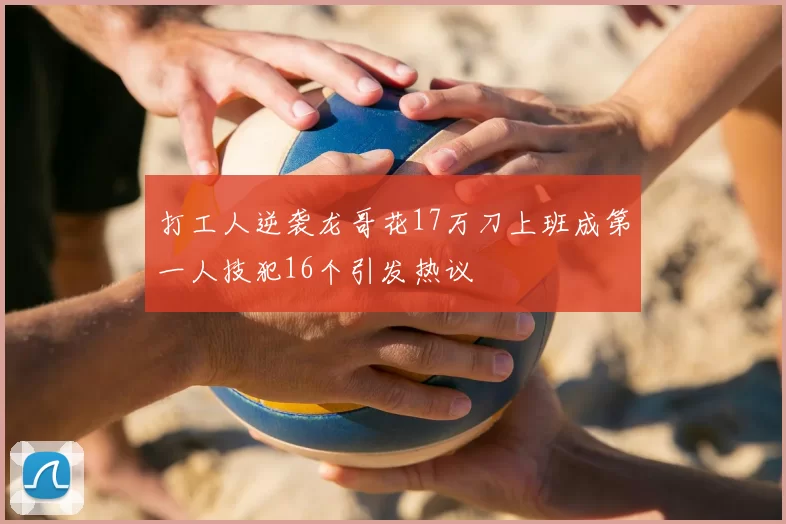 打工人逆袭龙哥花17万刀上班成第一人技犯16个引发热议