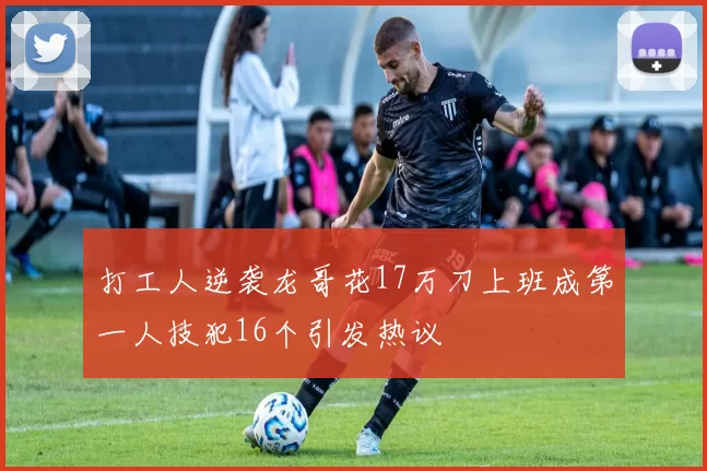 打工人逆袭龙哥花17万刀上班成第一人技犯16个引发热议