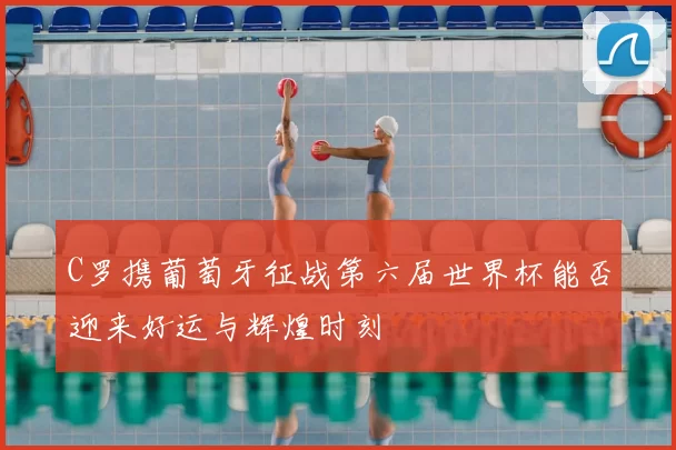 C罗携葡萄牙征战第六届世界杯能否迎来好运与辉煌时刻