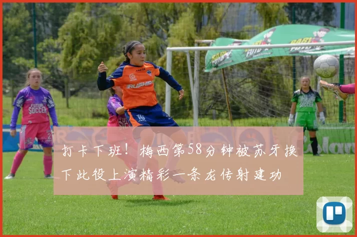 打卡下班！梅西第58分钟被苏牙换下此役上演精彩一条龙传射建功