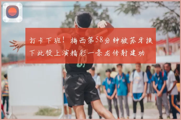 打卡下班！梅西第58分钟被苏牙换下此役上演精彩一条龙传射建功