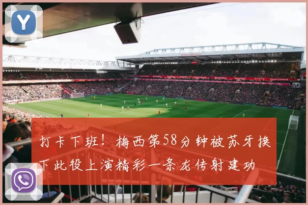 打卡下班!梅西第58分钟被苏牙换下此役上演精彩一条龙传射建功