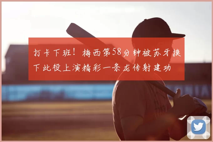 打卡下班！梅西第58分钟被苏牙换下此役上演精彩一条龙传射建功