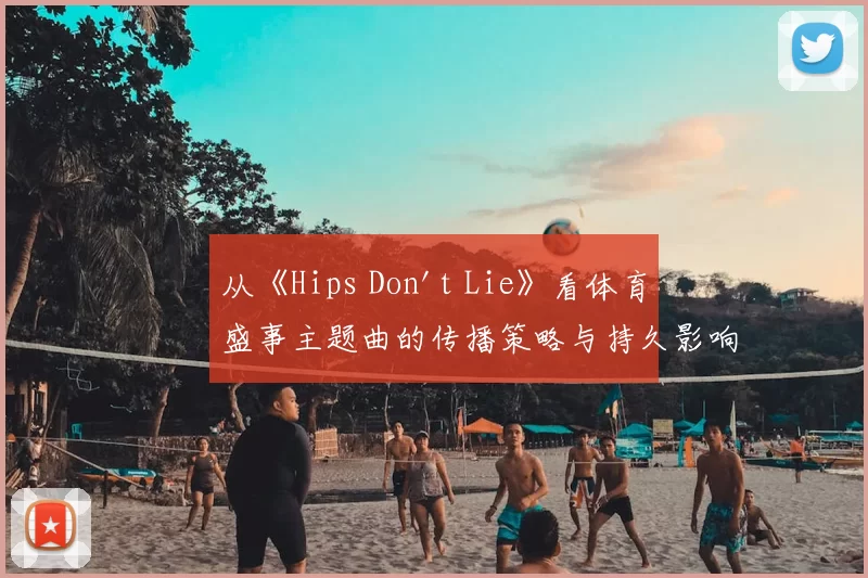 从《Hips Don't Lie》看体育盛事主题曲的传播策略与持久影响力