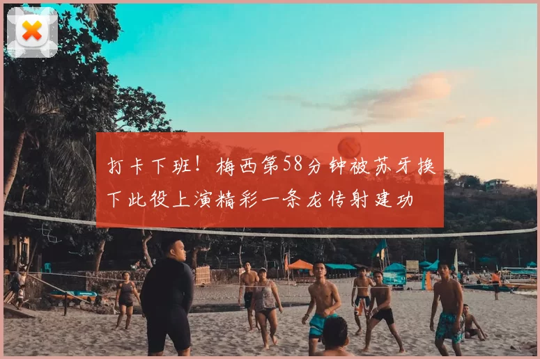 打卡下班！梅西第58分钟被苏牙换下此役上演精彩一条龙传射建功