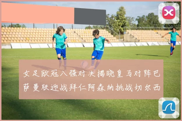 女足欧冠八强对决揭晓皇马对阵巴萨曼联迎战拜仁阿森纳挑战切尔西