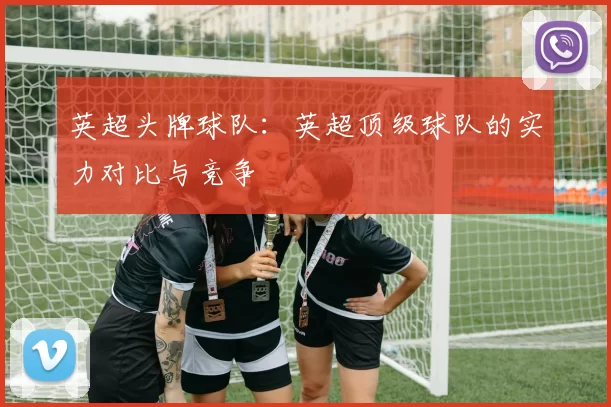 英超头牌球队:英超顶级球队的实力对比与竞争