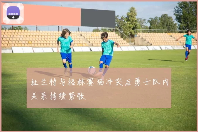 杜兰特与格林赛场冲突后勇士队内关系持续紧张
