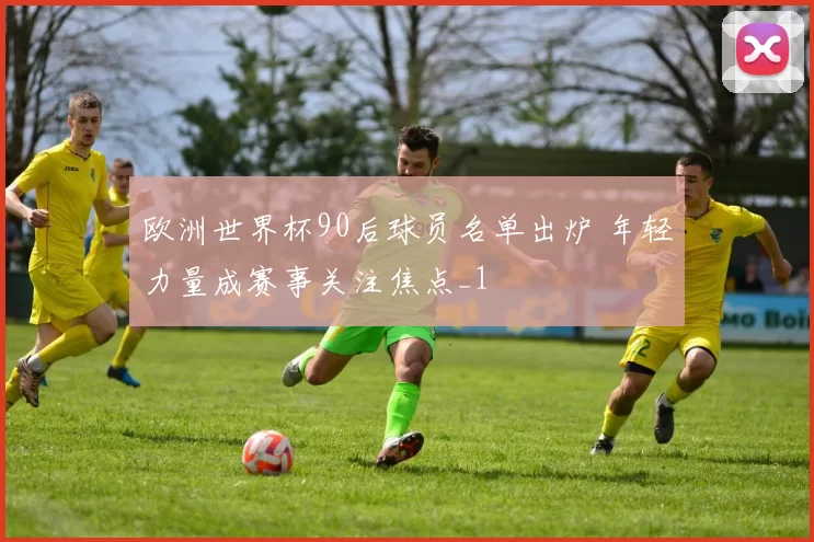 欧洲世界杯90后球员名单出炉 年轻力量成赛事关注焦点_1