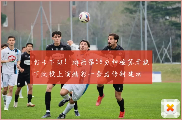 打卡下班！梅西第58分钟被苏牙换下此役上演精彩一条龙传射建功