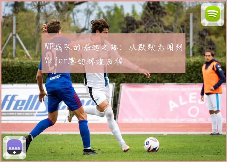 WE战队的崛起之路：从默默无闻到Major赛的辉煌历程