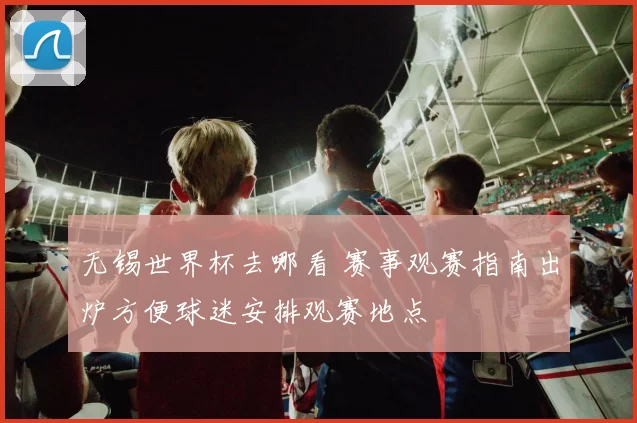 无锡世界杯去哪看 赛事观赛指南出炉方便球迷安排观赛地点