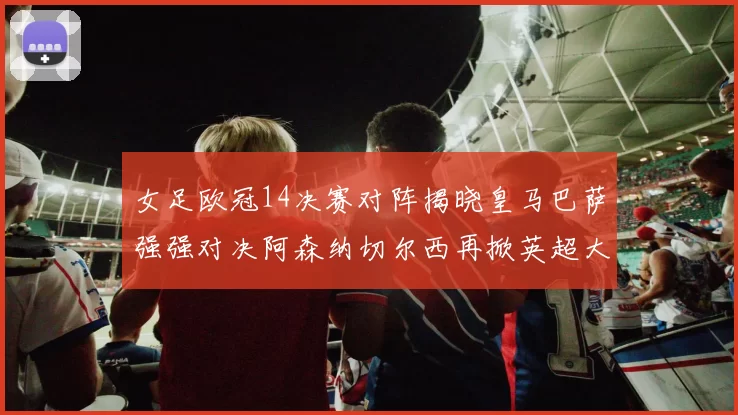 女足欧冠14决赛对阵揭晓皇马巴萨强强对决阿森纳切尔西再掀英超大战