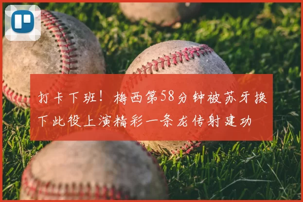 打卡下班！梅西第58分钟被苏牙换下此役上演精彩一条龙传射建功