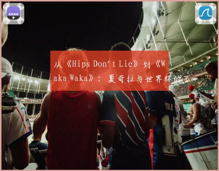 从《Hips Don't Lie》到《Waka Waka》：夏奇拉与世界杯的不解之缘