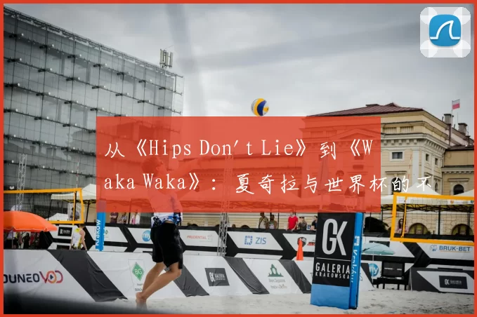 从《Hips Don't Lie》到《Waka Waka》：夏奇拉与世界杯的不解之缘