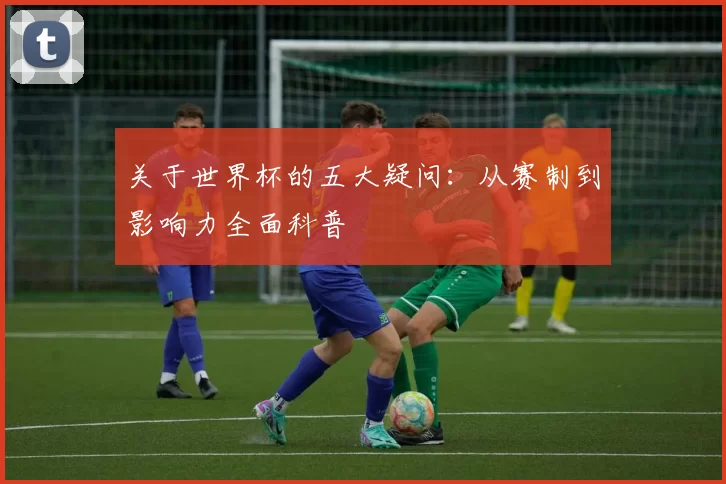 关于世界杯的五大疑问:从赛制到影响力全面科普