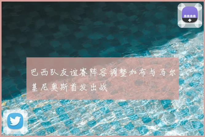 巴西队友谊赛阵容调整加布与马尔基尼奥斯首发出战