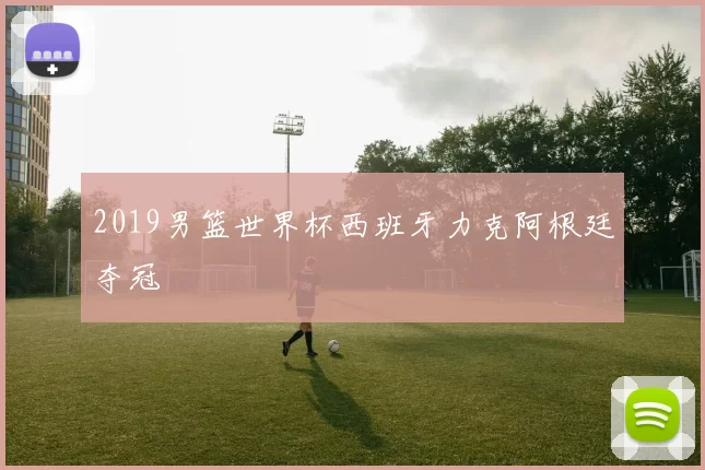 2019男篮世界杯西班牙力克阿根廷夺冠