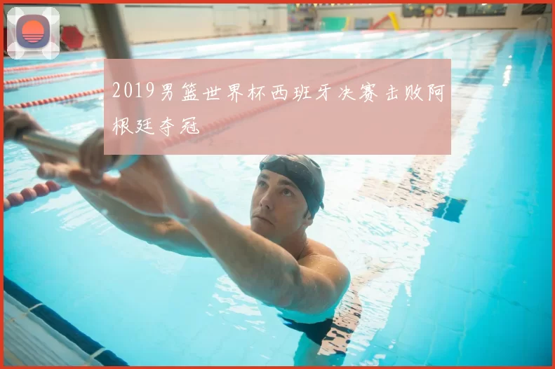 2019男篮世界杯西班牙决赛击败阿根廷夺冠