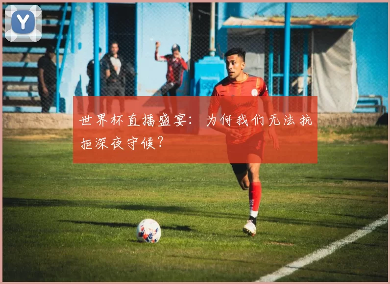 世界杯直播盛宴：为何我们无法抗拒深夜守候？