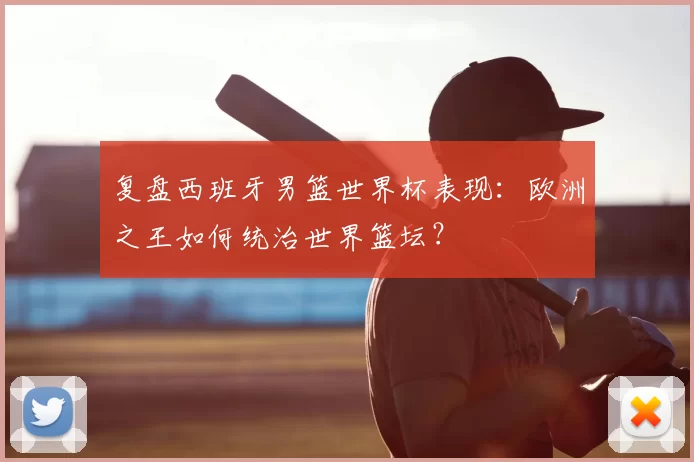复盘西班牙男篮世界杯表现:欧洲之王如何统治世界篮坛?