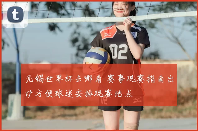 无锡世界杯去哪看 赛事观赛指南出炉方便球迷安排观赛地点