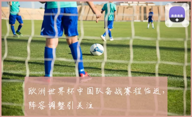 欧洲世界杯中国队备战赛程临近,阵容调整引关注