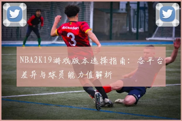 NBA2K19游戏版本选择指南：各平台差异与球员能力值解析