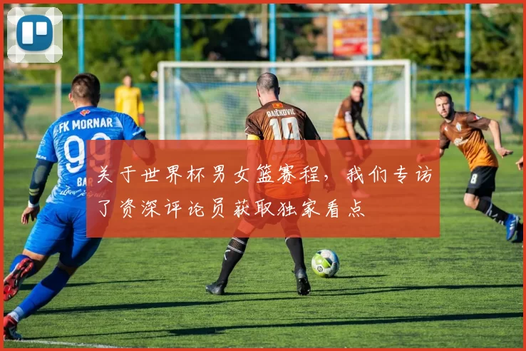 关于世界杯男女篮赛程,我们专访了资深评论员获取独家看点