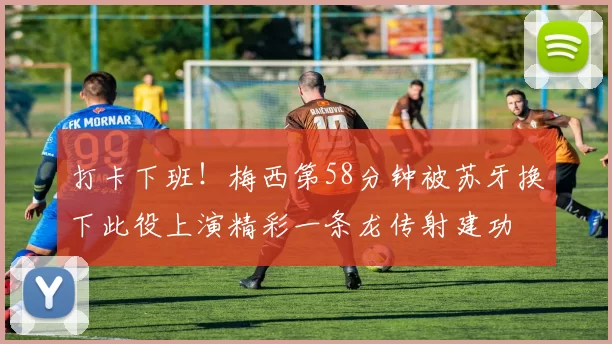 打卡下班！梅西第58分钟被苏牙换下此役上演精彩一条龙传射建功