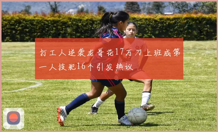 打工人逆袭龙哥花17万刀上班成第一人技犯16个引发热议