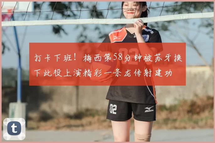 打卡下班！梅西第58分钟被苏牙换下此役上演精彩一条龙传射建功