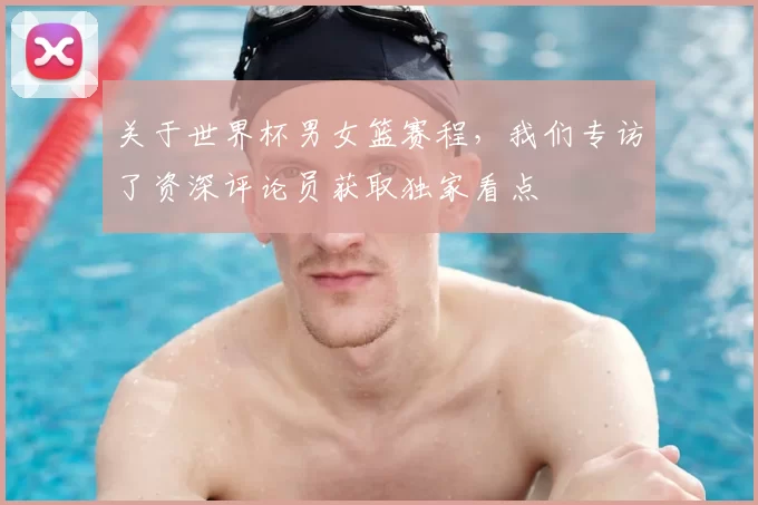 关于世界杯男女篮赛程,我们专访了资深评论员获取独家看点