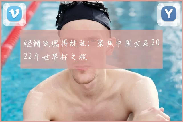 铿锵玫瑰再绽放：聚焦中国女足2022年世界杯之旅