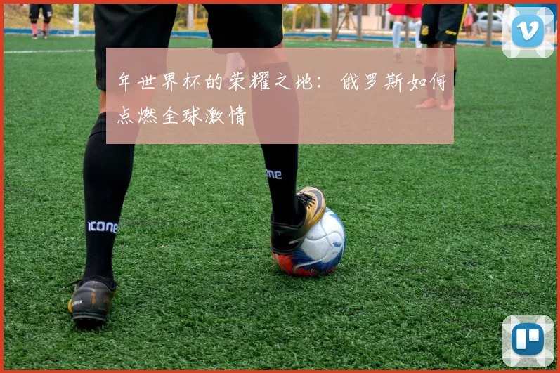 年世界杯的荣耀之地：俄罗斯如何点燃全球激情