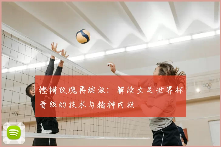 铿锵玫瑰再绽放：解读女足世界杯晋级的技术与精神内核